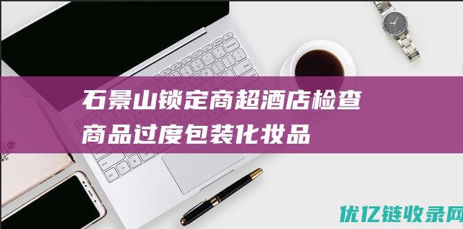 石景山锁定商超酒店检查商品过度包装化妆品