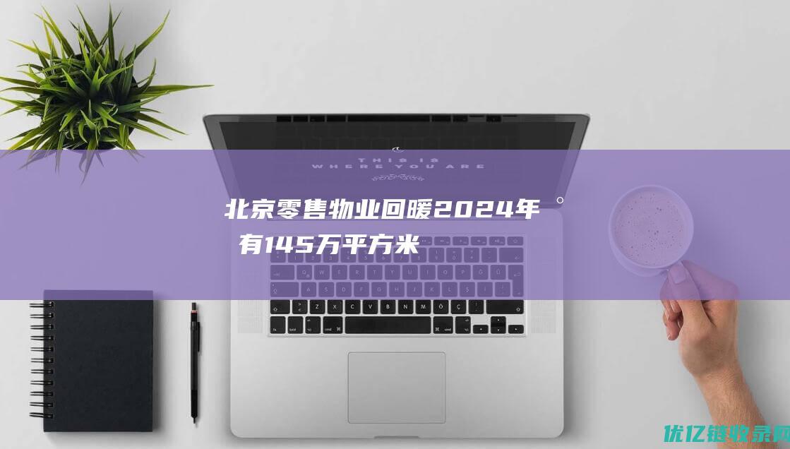 北京零售物业回暖2024年将有145万平方米新增项目入市|租金|仲量联行