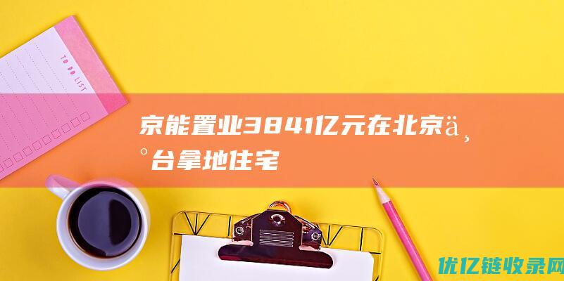 京能置业：38.41亿元在北京丰台拿地|住宅|瓦窑|丰台区|建筑面积