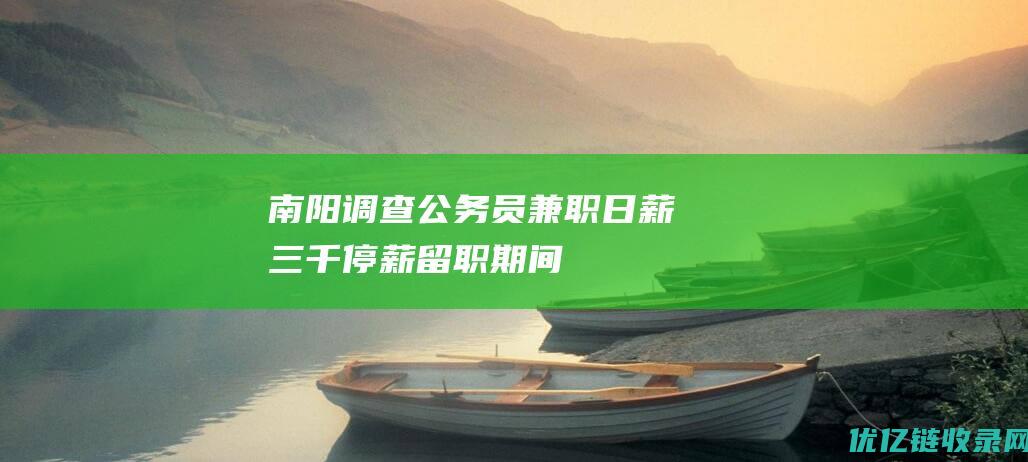 南阳调查“公务员兼职日薪三千”：停薪留职期间曾参与一周专项技术工作|环境局|方城县|南阳市