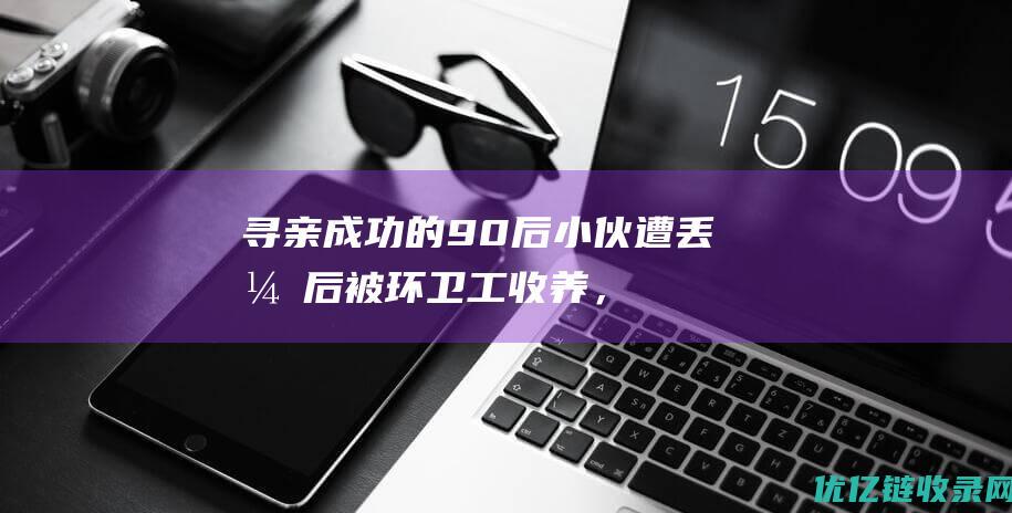 寻亲成功的90后小伙遭丢弃后被环卫工收养，