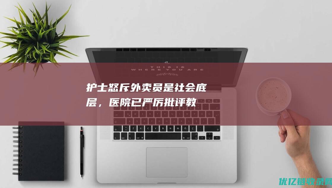 护士怒斥外卖员是社会底层，医院：已严厉批评教育，当事护士被停职