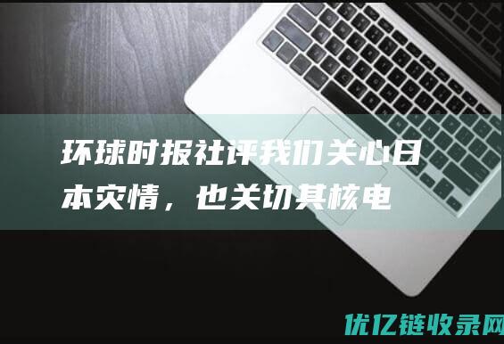 环球时报社评：我们关心日本灾情，也关切其核电安全|强震|大地震|柏崎刈|核电站|放射性物质|日本地震