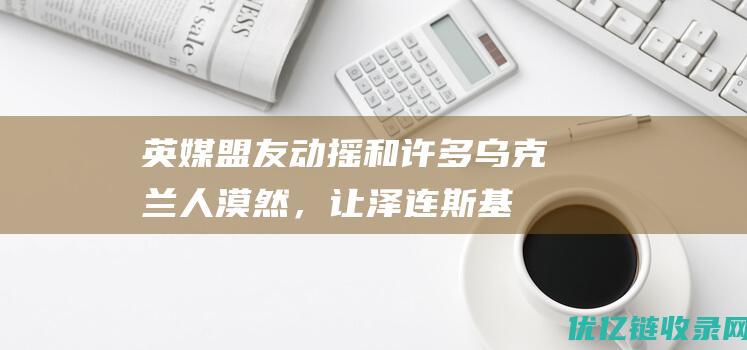 英媒：盟友动摇和许多乌克兰人漠然，让泽连斯基感到愤怒|美国|克里米亚