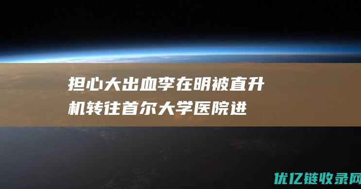 担心大出血！李在明被直升机转往首尔大学医院进行手术，更多细节曝光|青瓦台|韩国政治人物