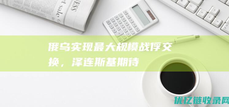 俄乌实现最大规模战俘交换，泽连斯基期待