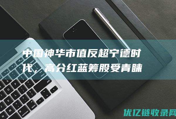 中国神华市值反超宁德时代，高分红蓝筹股受青睐|股价|银行股|中国神华能源|中国能源公司|中国煤炭公司