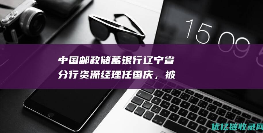 中国邮政储蓄银行辽宁省分行资深经理任国庆，被查|李国华