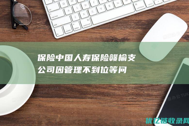 保险|中国人寿保险赣榆支公司因管理不到位等问题被警告并罚款15万|保险公司|保险公司管理规定|保险金