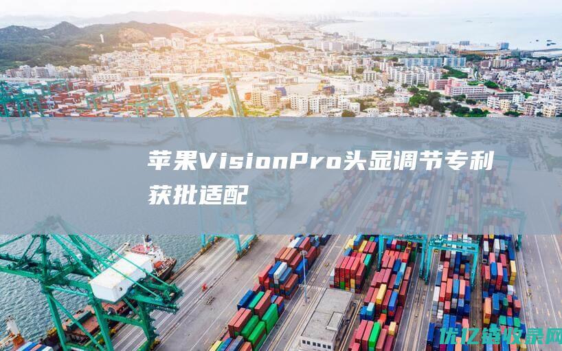 苹果VisionPro头显调节专利获批：适配不同佩戴者，提高沉浸感|苹果公司|财务会计|财务报表|apple|vision|网络连接能力