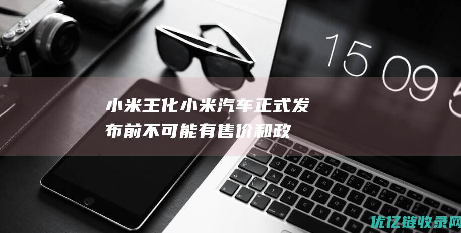 小米王化：小米汽车正式发布前不可能有售价和政策|三国|公关部|小米集团|市场份额|王化(蜀汉)