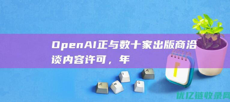 OpenAI正与数十家出版商洽谈内容许可，年费用低至100万美元|谷歌|微软|openai|人工智能公司