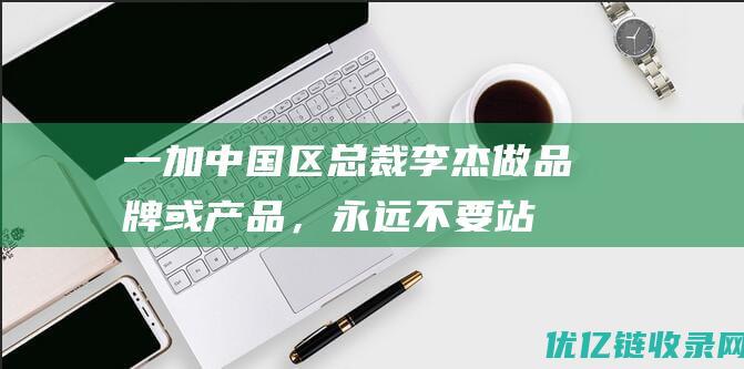 一加中国区总裁李杰：做品牌或产品，永远不要站在用户的对立面|一加手机|产品力|友商