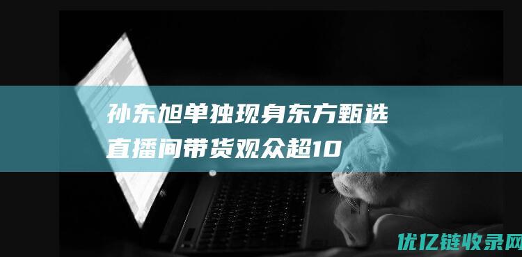 孙东旭单独现身东方甄选直播间带货！观众超10万，回应为何坚持直播|白鹿|俞敏洪