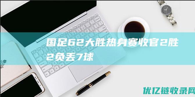 国足6-2大胜！热身赛收官：2胜2负+丢7球，扬科维奇冲击亚洲杯8强|阿联酋|网球赛事|网球运动员|世预赛亚洲区|中国网球公开赛|奥林匹克运动会|耶莱娜·扬科维奇