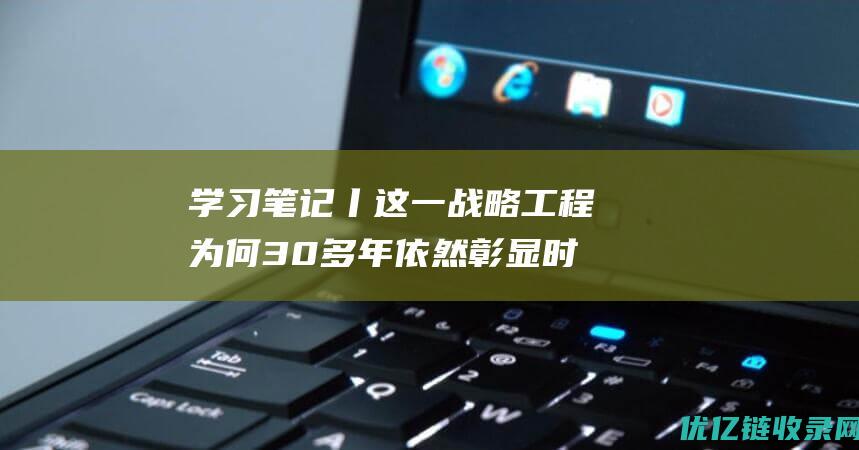 学习笔记丨这一战略工程为何30多年依然彰显时代价值？