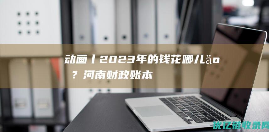 动画丨2023年的钱花哪儿了？河南财政“账本”划重点