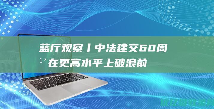 蓝厅观察丨中法建交60周年在更高水平上破浪前行