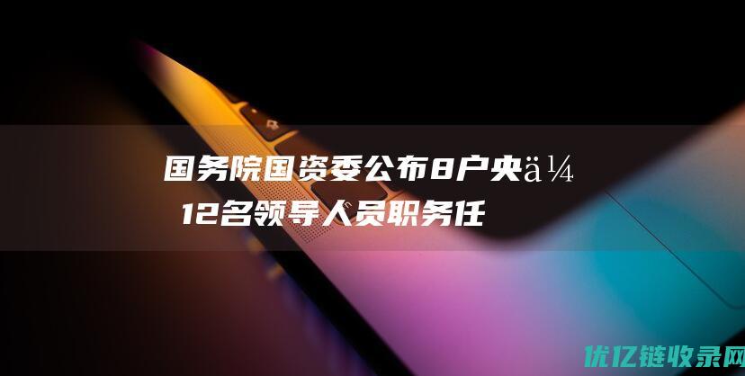 国务院国资委公布8户央企12名领导人员职务任免