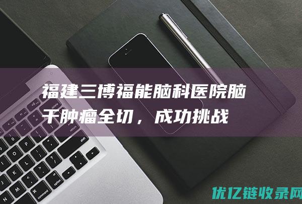 福建三博福能脑科医院脑干肿瘤全切，成功挑战