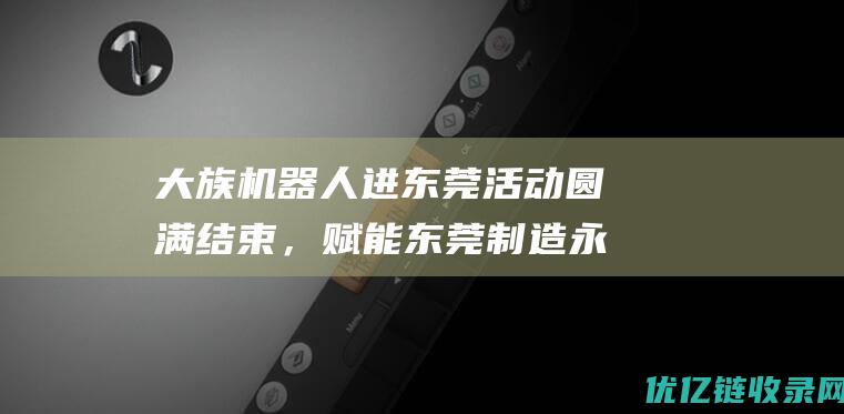 大族机器人进东莞活动圆满结束，赋能东莞制造永不止步