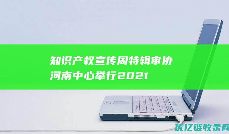 知识产权宣传周特辑审协河南中心举行2021